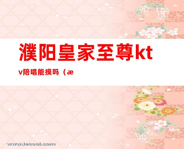 濮阳皇家至尊ktv陪唱能摸吗(濮阳ktv陪唱价格)