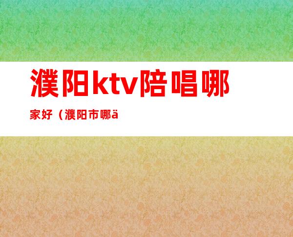濮阳ktv陪唱哪家好（濮阳市哪个ktv陪唱便宜）