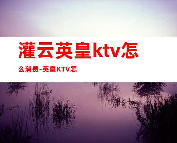 灌云英皇ktv怎么消费-英皇KTV怎么收费的,最低消费多少