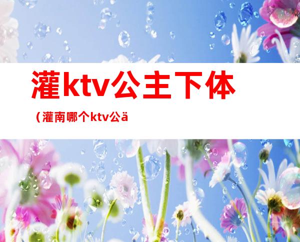 灌ktv公主下体（灌南哪个ktv公主漂亮）