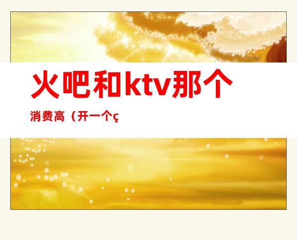 火吧和ktv那个消费高(开一个火吧ktv需要多少钱)