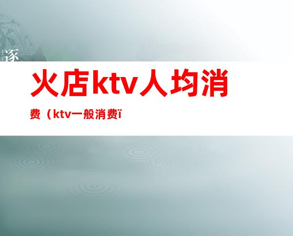 火店ktv人均消费（ktv一般消费）