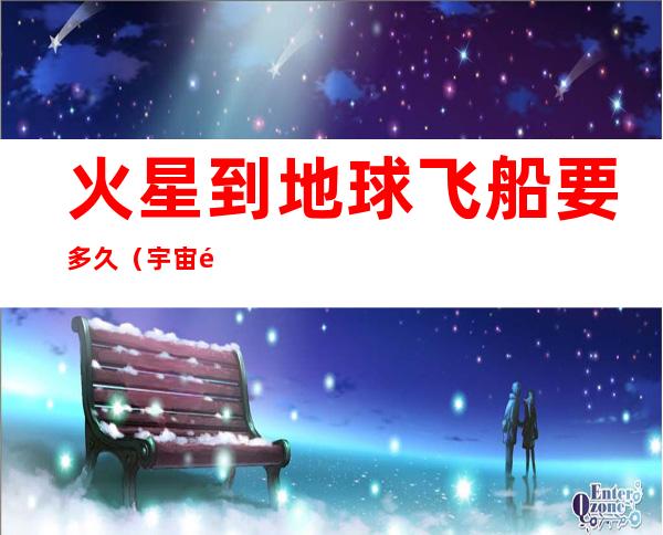 火星到地球飞船要多久（宇宙飞船从地球到火星要多久）