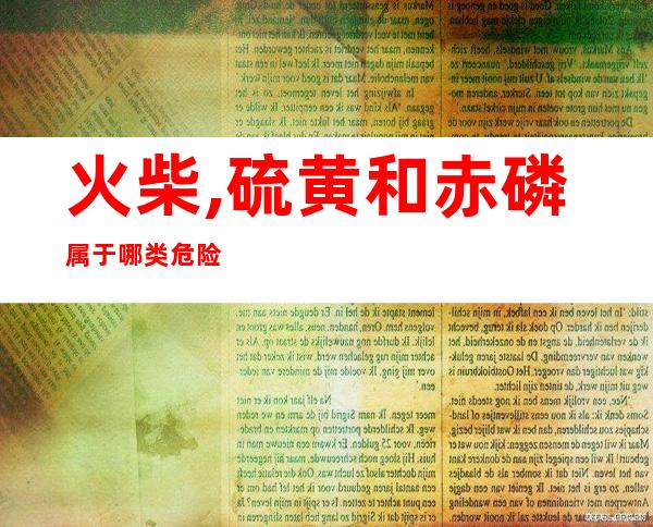 火柴,硫黄和赤磷属于哪类危险化学品(火柴,硫黄和赤磷属于哪类危险化学品)