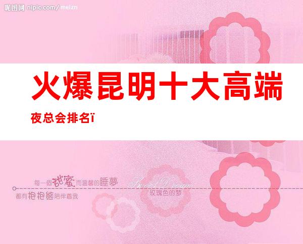 火爆昆明十大高端夜总会排名，紫金花ktv夜总会消费预订一览