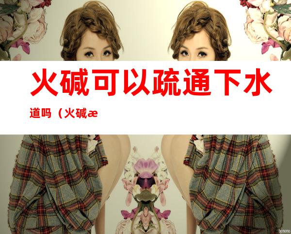 火碱可以疏通下水道吗（火碱怎么疏通下水道）