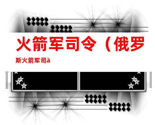 火箭军司令(俄罗斯火箭军司令)