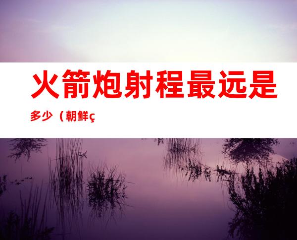火箭炮射程最远是多少（朝鲜火箭炮射程最远是多少）