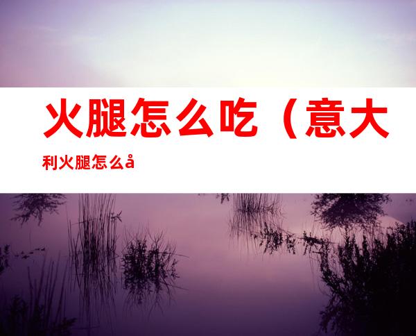 火腿怎么吃(意大利火腿怎么吃)