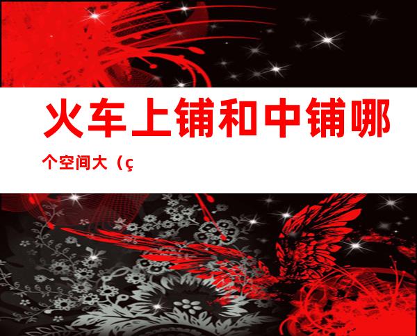 火车上铺和中铺哪个空间大(火车上铺和中铺哪个空间大点)