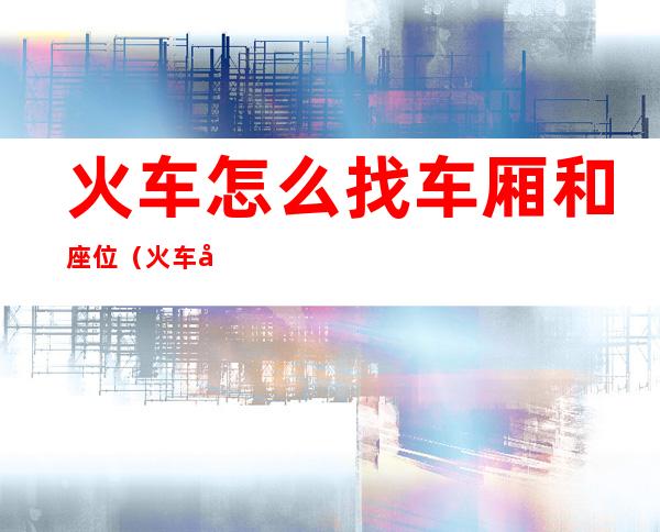 火车怎么找车厢和座位(火车如何找车厢和座位看看)