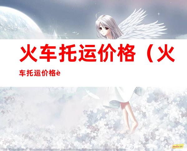 火车托运价格(火车托运价格表12306官网)