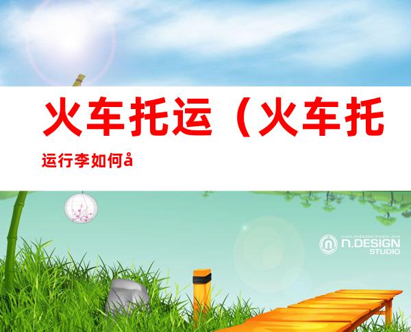 火车托运（火车托运行李如何办理）