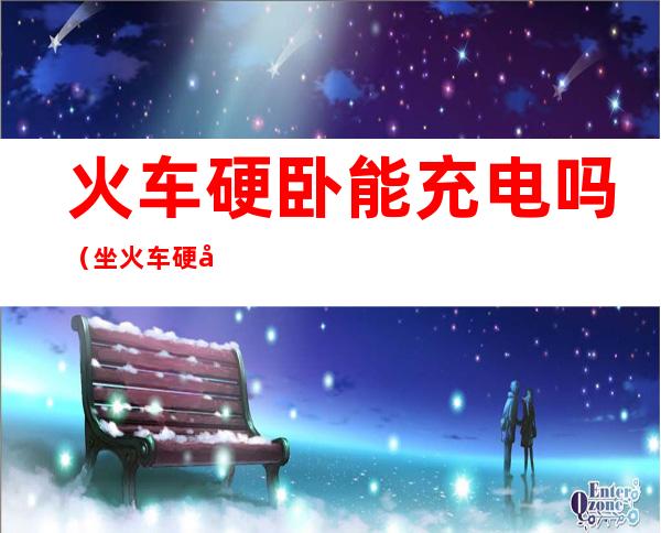 火车硬卧能充电吗(坐火车硬卧能充电吗)