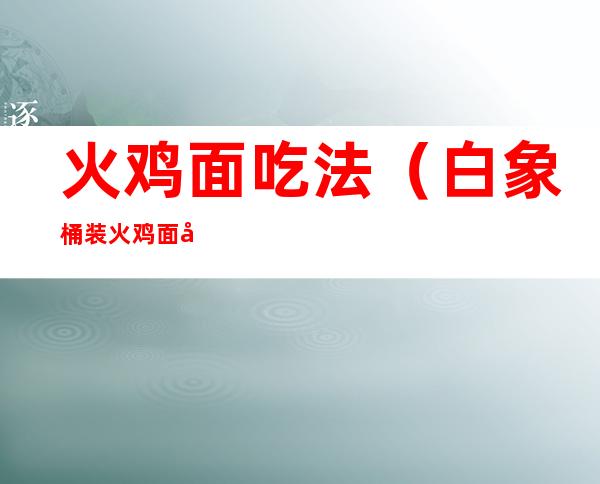 火鸡面吃法(白象桶装火鸡面吃法)