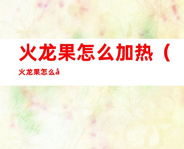 火龙果怎么加热（火龙果怎么加热好）