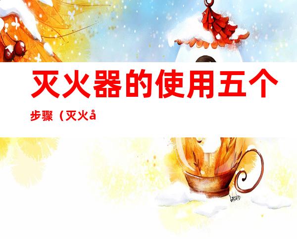 灭火器的使用五个步骤(灭火器的使用五个步骤视频)