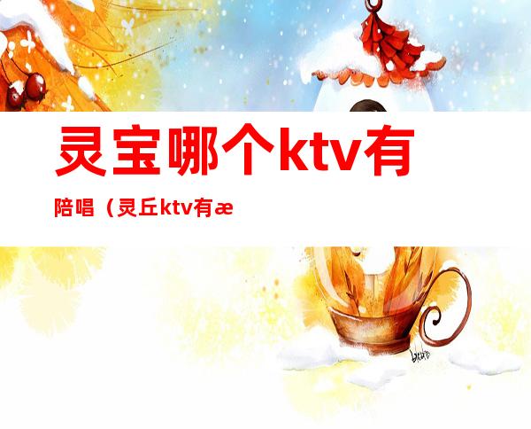 灵宝哪个ktv有陪唱(灵丘ktv有没有陪唱)