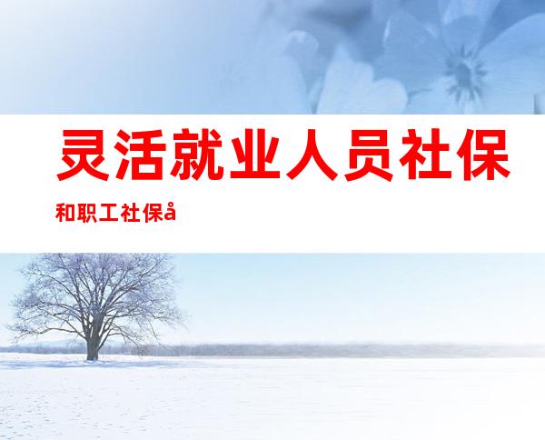 灵活就业人员社保和职工社保区别(灵活就业人员社保与职工社保的区别)