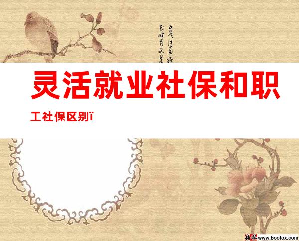 灵活就业社保和职工社保区别(广州灵活就业社保和职工社保区别)