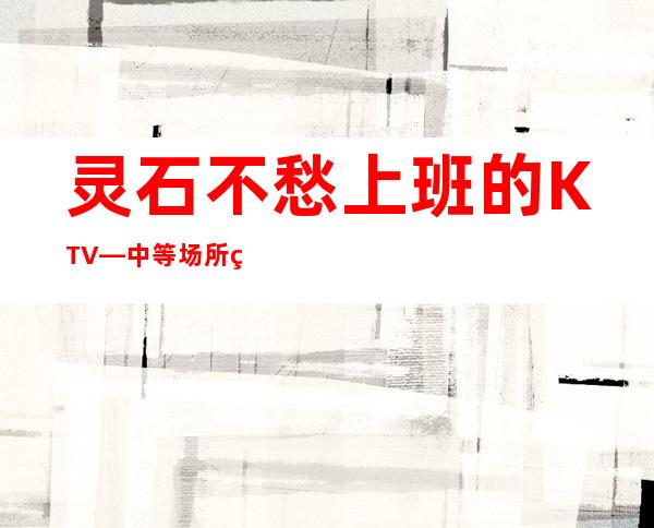 灵石不愁上班的KTV—中等场所直招—年底了还在犹豫