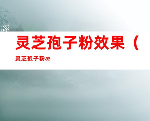 灵芝孢子粉效果(灵芝孢子粉效果好)