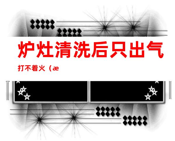炉灶清洗后只出气打不着火(清洗完炉灶不打火)