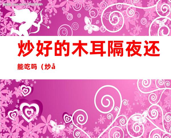 炒好的木耳隔夜还能吃吗(炒好的木耳隔夜还能吃吗能放多久)