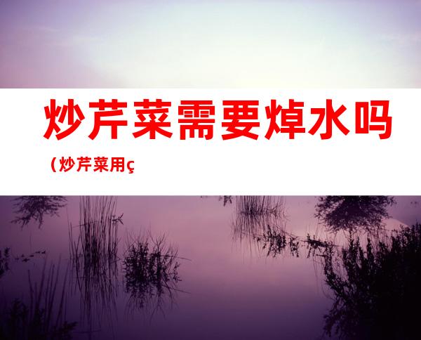 炒芹菜需要焯水吗(炒芹菜用焯水嘛)