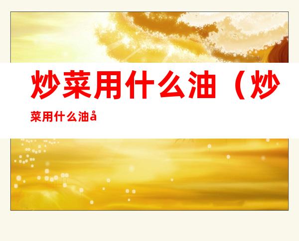 炒菜用什么油(炒菜用什么油好吃又减脂)