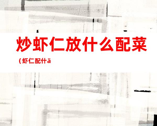 炒虾仁放什么配菜(虾仁配什么菜炒好吃图解)
