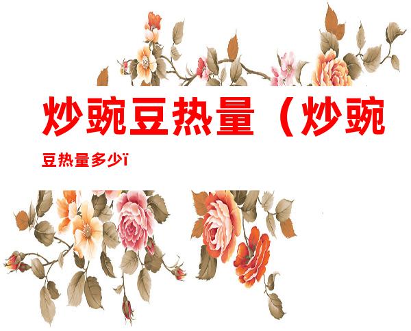 炒豌豆热量(炒豌豆热量多少)