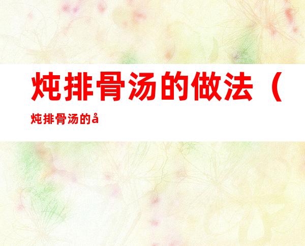 炖排骨汤的做法(炖排骨汤的做法大全)
