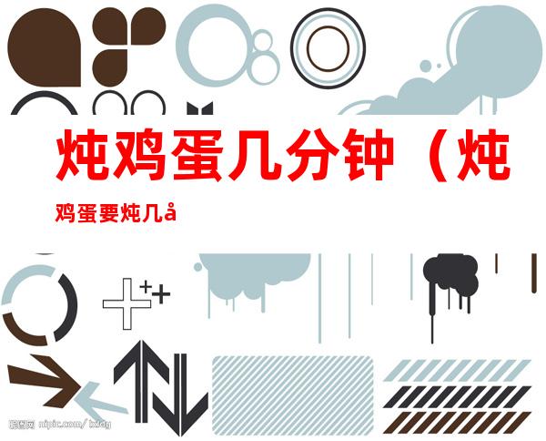 炖鸡蛋几分钟(炖鸡蛋要炖几分钟最好)