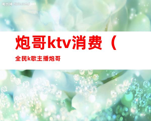 炮哥ktv消费(全民k歌主播炮哥)