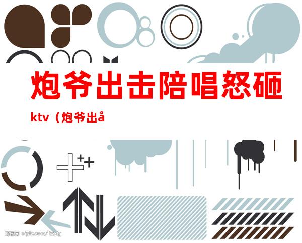 炮爷出击陪唱怒砸ktv(炮爷出击打人)
