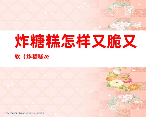 炸糖糕怎样又脆又软（炸糖糕怎样又脆又软窍门）