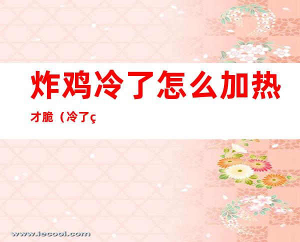 炸鸡冷了怎么加热才脆(冷了的炸鸡怎么加热才脆)