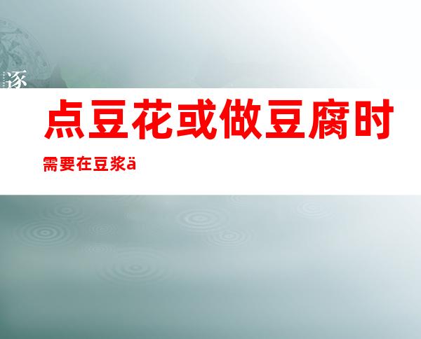 点豆花或做豆腐时需要在豆浆中添加少量的（点豆花或做豆腐时需要在豆浆中添加少量的石膏）