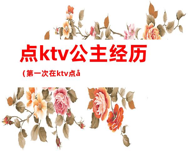 点ktv公主经历(第一次在ktv点公主)