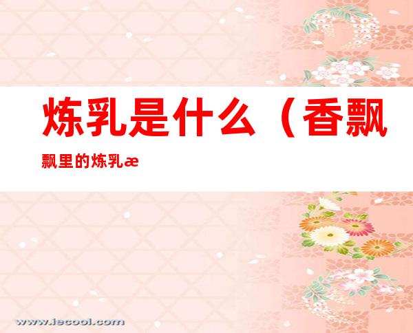 炼乳是什么(香飘飘里的炼乳是什么)