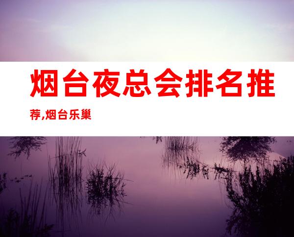 烟台夜总会排名推荐,烟台乐巢夜总会KTV前台电话 – 烟台莱阳商务KTV