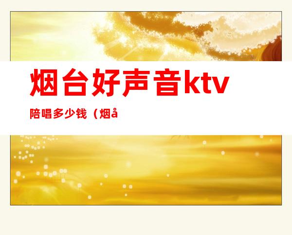 烟台好声音ktv陪唱多少钱(烟台好声音KTV)