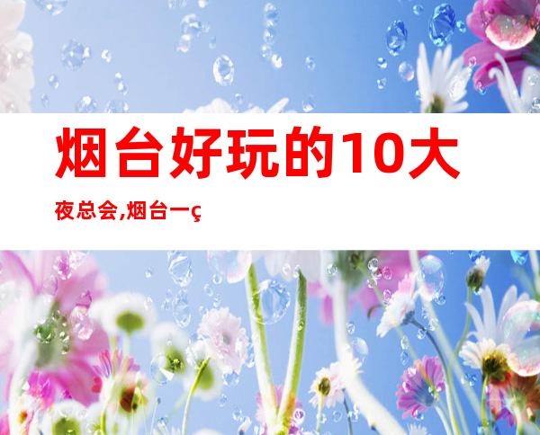烟台好玩的10大夜总会,烟台一线娱乐预订 – 烟台莱州商务KTV