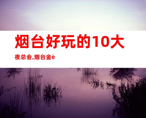烟台好玩的10大夜总会,烟台金苹果夜总会前台电话 – 烟台福山商务KTV