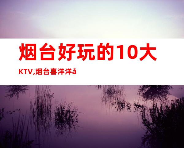 烟台好玩的10大KTV,烟台喜洋洋娱乐会所预订 – 烟台福山商务KTV