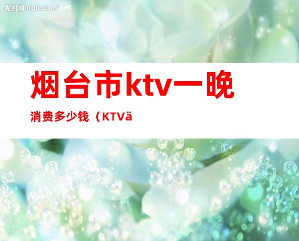 烟台市ktv一晚消费多少钱(KTV一天多少钱)