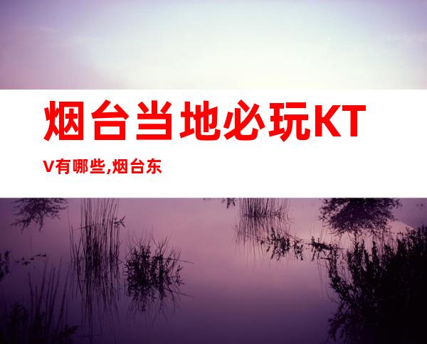 烟台当地必玩KTV有哪些,烟台东爵KTV电话 – 烟台福山商务KTV