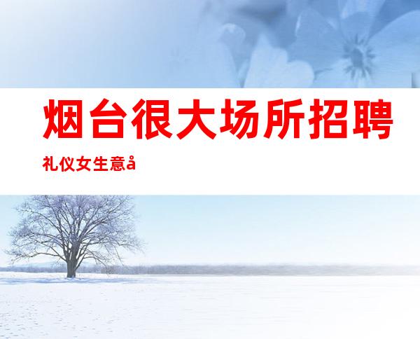 烟台很大场所招聘礼仪女生意好[待遇高老板多出手大方]不收费