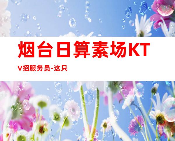 烟台日算素场KTV招服务员-这只是一个起点每天保底拿起